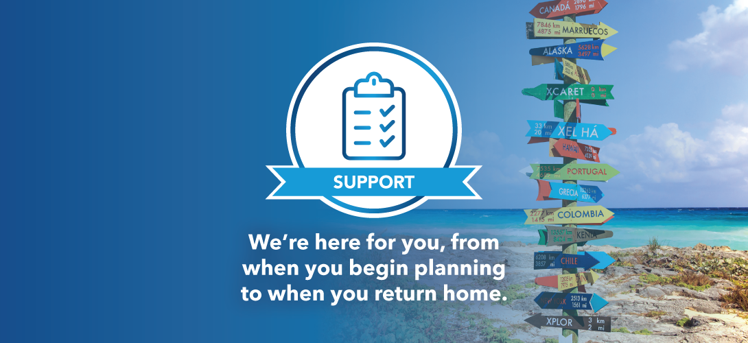 Support. We are here for you, from when you begin planning to when you return home.